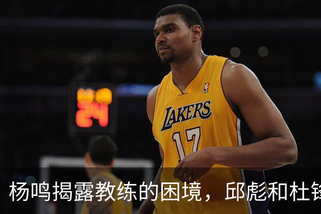杨鸣揭露教练的困境，邱彪和杜锋的小团队行为是否成为自保策略？