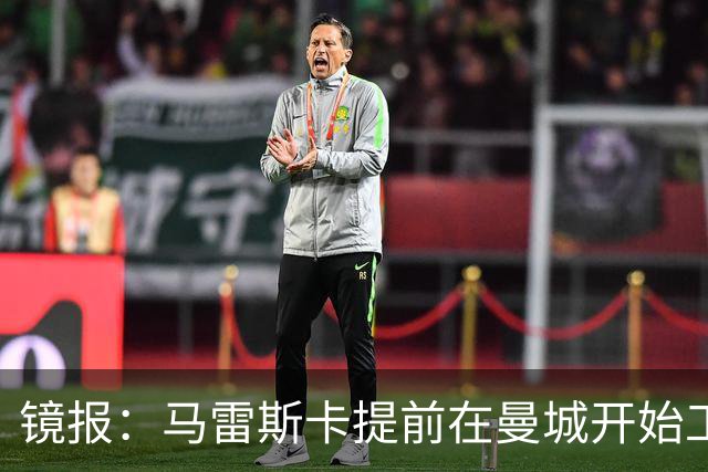 镜报：马雷斯卡提前在曼城开始工作，分析球员数据并制定夏训计划
